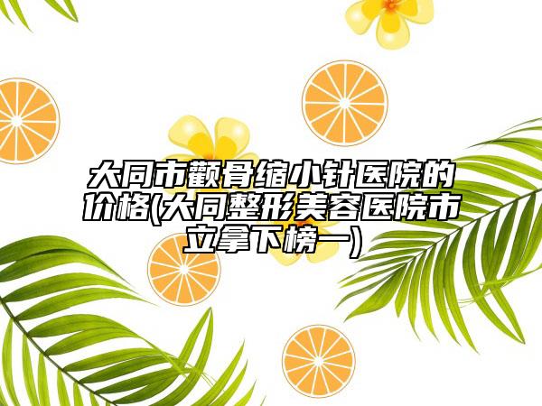 大同市顴骨縮小針醫(yī)院的價(jià)格(大同整形美容醫(yī)院市立拿下榜一)