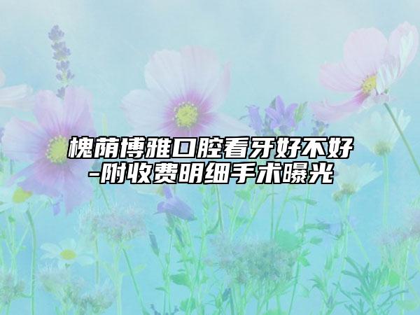 槐蔭博雅口腔看牙好不好-附收費(fèi)明細(xì)手術(shù)曝光