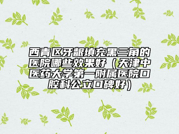 西青區(qū)牙齦填充黑三角的醫(yī)院哪些效果好（天津中醫(yī)藥大學第一附屬醫(yī)院口腔科公立口碑好）