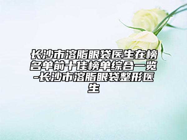 長(zhǎng)沙市溶脂眼袋醫(yī)生在榜名單前十佳榜單綜合一覽-長(zhǎng)沙市溶脂眼袋整形醫(yī)生