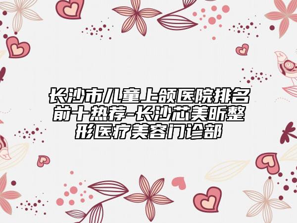 長沙市兒童上頜醫(yī)院排名前十熱薦-長沙芯美昕整形醫(yī)療美容門診部