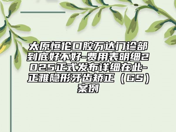 太原恒倫口腔萬達(dá)門診部到底好不好-費(fèi)用表明細(xì)2025正式發(fā)布詳細(xì)在此-正雅隱形牙齒矯正（GS）案例