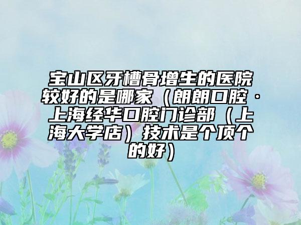 寶山區(qū)牙槽骨增生的醫(yī)院較好的是哪家（朗朗口腔·上海經(jīng)華口腔門診部（上海大學(xué)店）技術(shù)是個(gè)頂個(gè)的好）