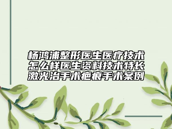 楊鴻浦整形醫(yī)生醫(yī)療技術(shù)怎么樣醫(yī)生資料技術(shù)特長激光治手術(shù)疤痕手術(shù)案例