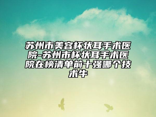 蘇州市美容杯狀耳手術(shù)醫(yī)院-蘇州市杯狀耳手術(shù)醫(yī)院在榜清單前十強哪個技術(shù)牛