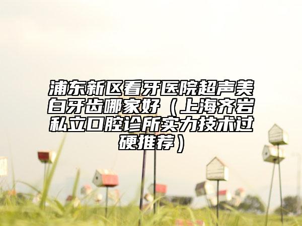 浦東新區(qū)看牙醫(yī)院超聲美白牙齒哪家好(上海齊巖私立口腔診所實力技術(shù)過硬推薦)