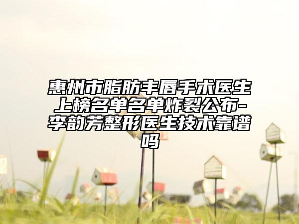 惠州市脂肪豐唇手術(shù)醫(yī)生上榜名單名單炸裂公布-李韻芳整形醫(yī)生技術(shù)靠譜嗎