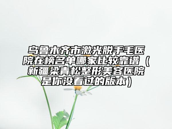 烏魯木齊市激光脫手毛醫(yī)院在榜名單哪家比較靠譜（新疆梁青松整形美容醫(yī)院是你沒看過的版本）