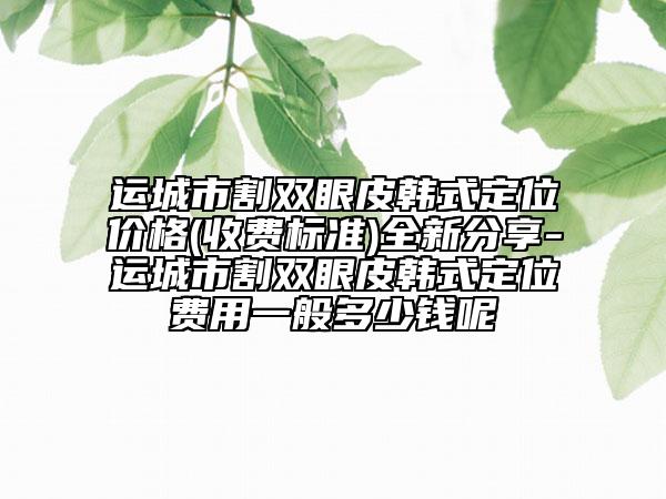運城市割雙眼皮韓式定位價格(收費標準)全新分享-運城市割雙眼皮韓式定位費用一般多少錢呢