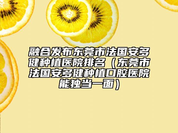 融合發(fā)布東莞市法國安多健種植醫(yī)院排名（東莞市法國安多健種植口腔醫(yī)院能獨當一面）