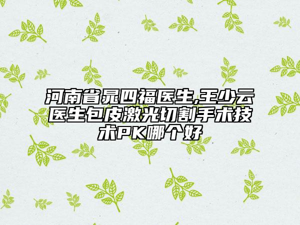 河南省晁四福醫(yī)生,王少云醫(yī)生包皮激光切割手術(shù)技術(shù)PK哪個好