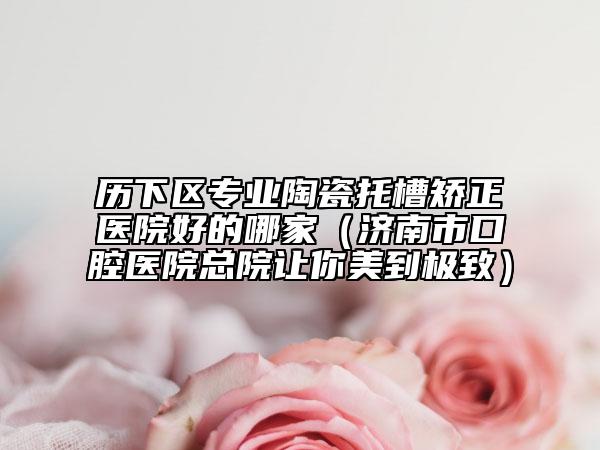 歷下區(qū)專業(yè)陶瓷托槽矯正醫(yī)院好的哪家（濟(jì)南市口腔醫(yī)院總院讓你美到極致）