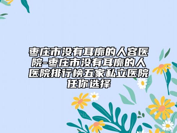 棗莊市沒有耳廓的人容醫(yī)院-棗莊市沒有耳廓的人醫(yī)院排行榜五家私立醫(yī)院任你選擇