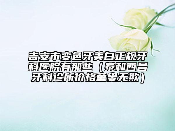 吉安市變色牙美白正規(guī)牙科醫(yī)院有那些（泰和西昌牙科診所價(jià)格童叟無(wú)欺）