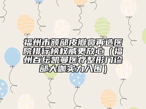 福州市額部皮瓣鼻再造醫(yī)院排行榜權(quán)威更放心(福州百紜凱曼醫(yī)療整形門(mén)診部大咖實(shí)力入圍)