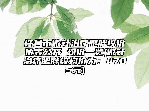 許昌市微針治療肥胖紋價(jià)位表公開(kāi)_均價(jià)一覽(微針治療肥胖紋均價(jià)為：4705元)