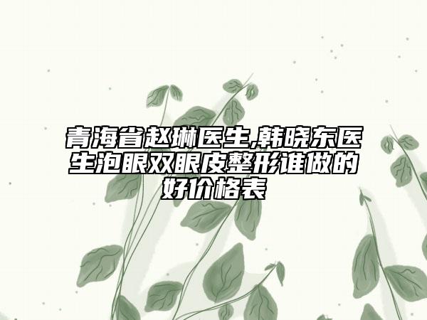 青海省趙琳醫(yī)生,韓曉東醫(yī)生泡眼雙眼皮整形誰(shuí)做的好價(jià)格表
