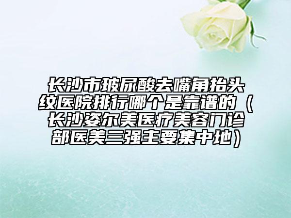 長沙市玻尿酸去嘴角抬頭紋醫(yī)院排行哪個是靠譜的（長沙姿爾美醫(yī)療美容門診部醫(yī)美三強主要集中地）