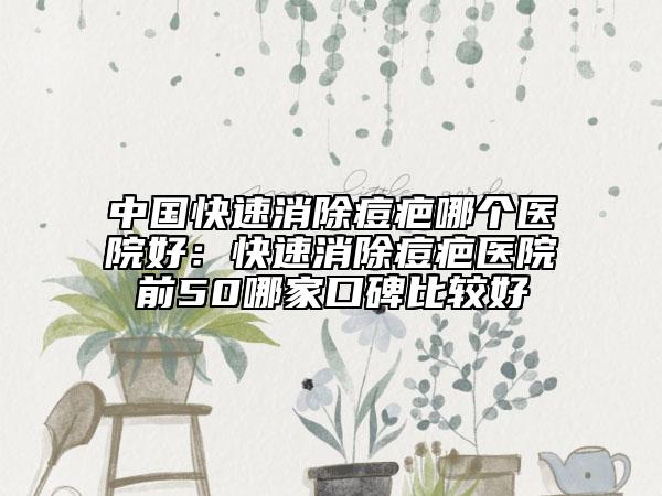 中國快速消除痘疤哪個醫(yī)院好:快速消除痘疤醫(yī)院前50哪家口碑比較好