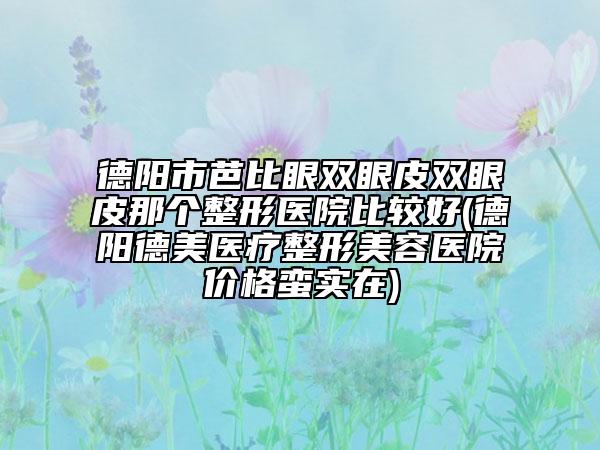 德陽市芭比眼雙眼皮雙眼皮那個整形醫(yī)院比較好(德陽德美醫(yī)療整形美容醫(yī)院價格蠻實在)