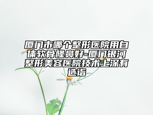 廈門市哪個整形醫(yī)院用自體軟骨隆鼻好-廈門銀河整形美容醫(yī)院技術(shù)上深有造詣