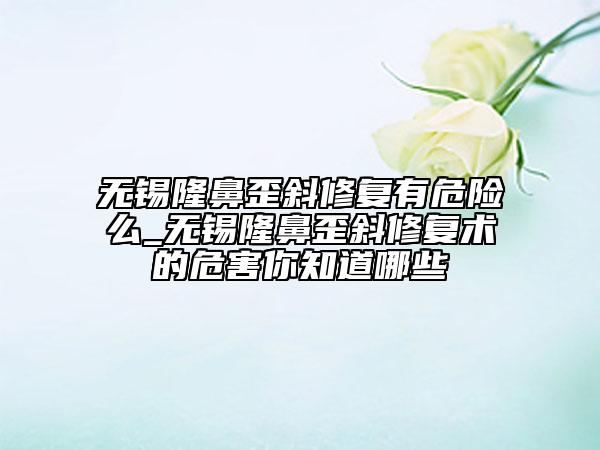 無錫隆鼻歪斜修復有危險么_無錫隆鼻歪斜修復術的危害你知道哪些