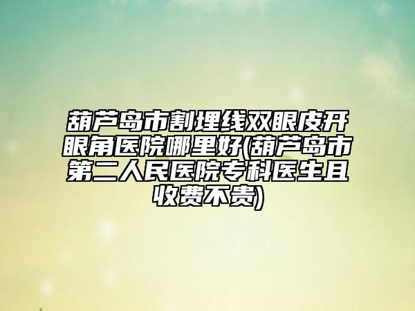葫蘆島市割埋線(xiàn)雙眼皮開(kāi)眼角醫(yī)院哪里好(葫蘆島市第二人民醫(yī)院專(zhuān)科醫(yī)生且收費(fèi)不貴)