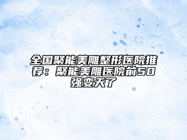全國聚能美雕整形醫(yī)院推薦：聚能美雕醫(yī)院前50強變天了