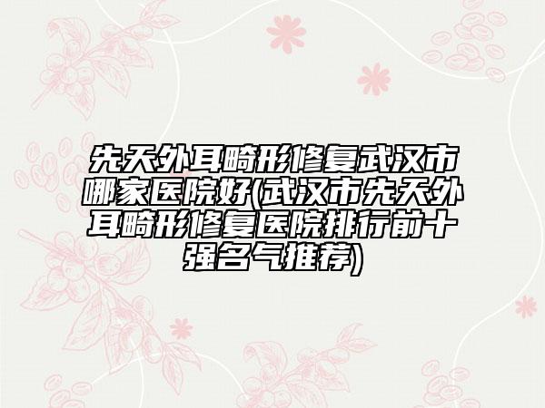 先天外耳畸形修復(fù)武漢市哪家醫(yī)院好(武漢市先天外耳畸形修復(fù)醫(yī)院排行前十強(qiáng)名氣推薦)