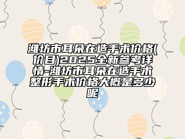 濰坊市耳朵在造手術價格(價目)2025全新參考詳情-濰坊市耳朵在造手術整形手術價格大概是多少呢
