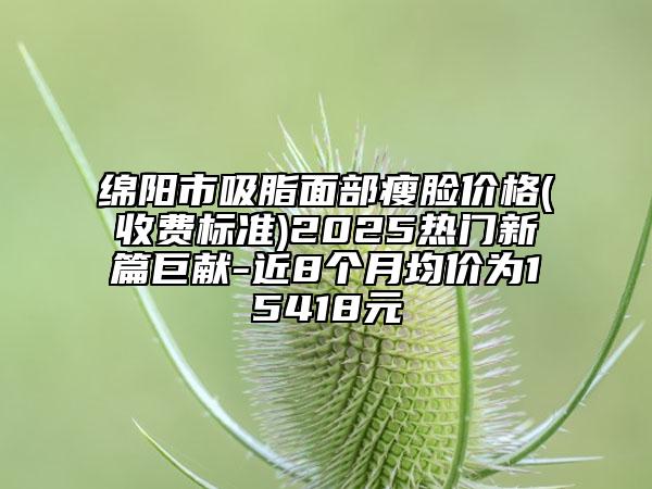 綿陽市吸脂面部瘦臉價格(收費標準)2025熱門新篇巨獻-近8個月均價為15418元