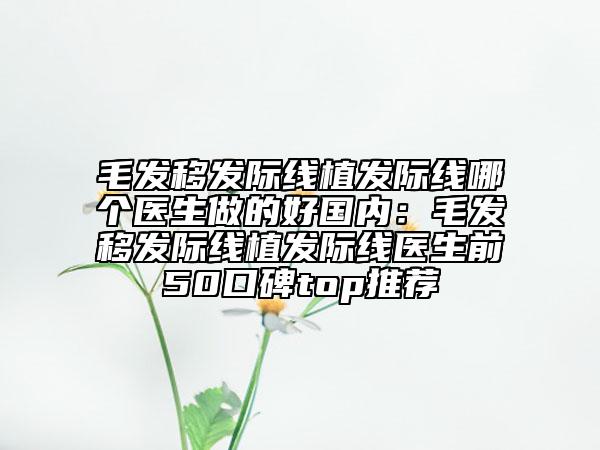 毛發(fā)移發(fā)際線植發(fā)際線哪個(gè)醫(yī)生做的好國內(nèi):毛發(fā)移發(fā)際線植發(fā)際線醫(yī)生前50口碑top推薦