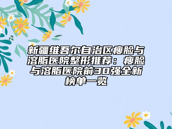 新疆維吾爾自治區(qū)瘦臉與溶脂醫(yī)院整形推薦：瘦臉與溶脂醫(yī)院前30強(qiáng)全新榜單一覽