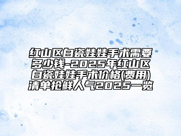 紅山區(qū)白瓷娃娃手術(shù)需要多少錢-2025年紅山區(qū)白瓷娃娃手術(shù)價(jià)格(費(fèi)用)清單搶鮮人氣2025一覽