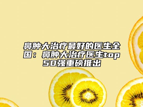 鼻腫大治療最好的醫(yī)生全國：鼻腫大治療醫(yī)生top50強重磅推出