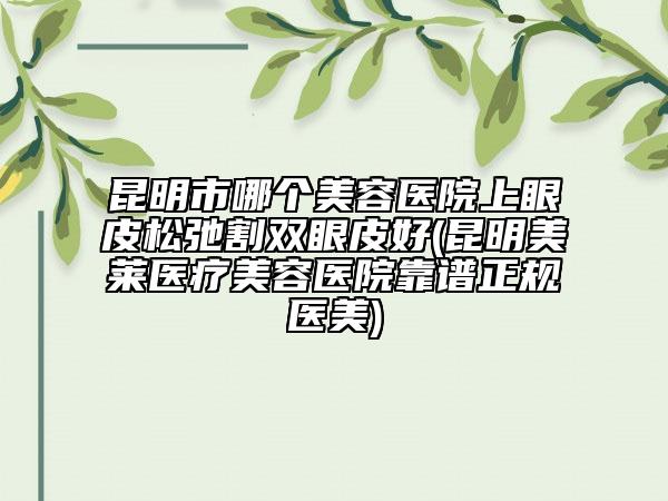 昆明市哪個美容醫(yī)院上眼皮松弛割雙眼皮好(昆明美萊醫(yī)療美容醫(yī)院靠譜正規(guī)醫(yī)美)