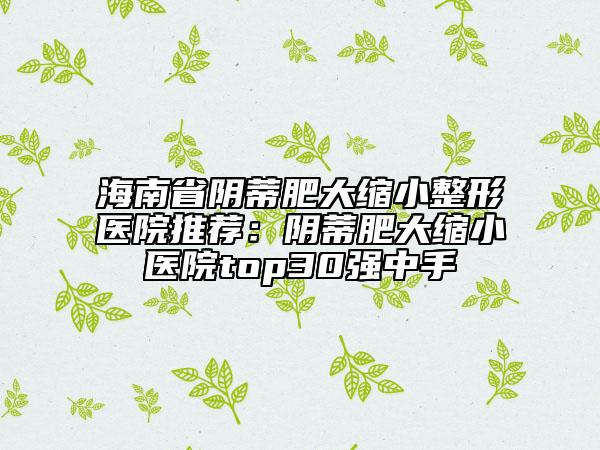 海南省陰蒂肥大縮小整形醫(yī)院推薦：陰蒂肥大縮小醫(yī)院top30強(qiáng)中手