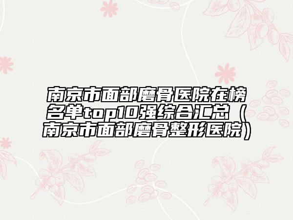 南京市面部磨骨醫(yī)院在榜名單top10強(qiáng)綜合匯總(南京市面部磨骨整形醫(yī)院)