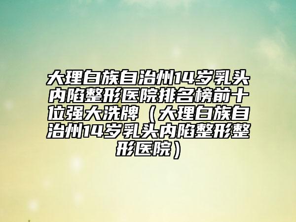 大理白族自治州14歲乳頭內(nèi)陷整形醫(yī)院排名榜前十位強大洗牌（大理白族自治州14歲乳頭內(nèi)陷整形整形醫(yī)院）