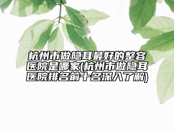杭州市做隱耳最好的整容醫(yī)院是哪家(杭州市做隱耳醫(yī)院排名前十名深入了解)