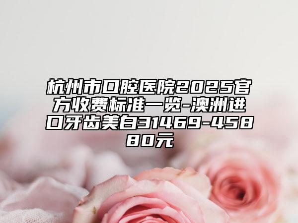 杭州市口腔醫(yī)院2025官方收費標(biāo)準(zhǔn)一覽-澳洲進口牙齒美白31469-45880元