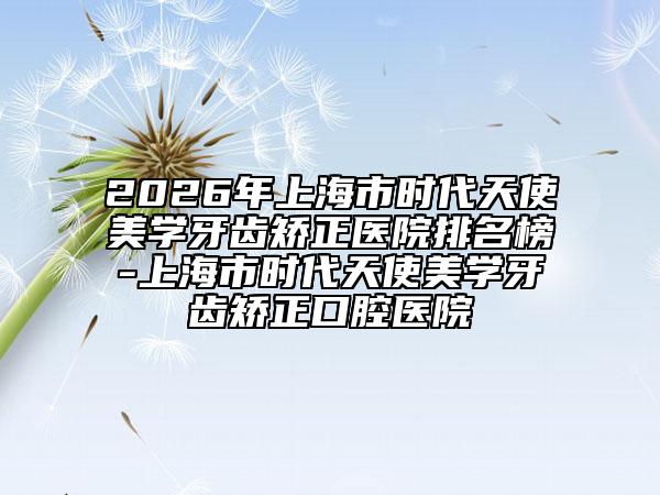 2026年上海市時(shí)代天使美學(xué)牙齒矯正醫(yī)院排名榜-上海市時(shí)代天使美學(xué)牙齒矯正口腔醫(yī)院