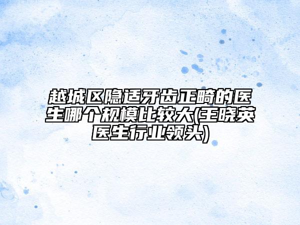 越城區(qū)隱適牙齒正畸的醫(yī)生哪個規(guī)模比較大(王曉英醫(yī)生行業(yè)領(lǐng)頭)