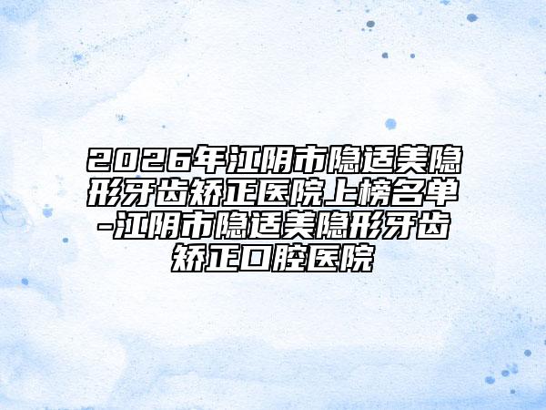 2026年江陰市隱適美隱形牙齒矯正醫(yī)院上榜名單-江陰市隱適美隱形牙齒矯正口腔醫(yī)院