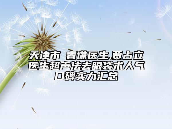 天津市郞睿謙醫(yī)生,賈占立醫(yī)生超聲法去眼袋術人氣口碑實力匯總