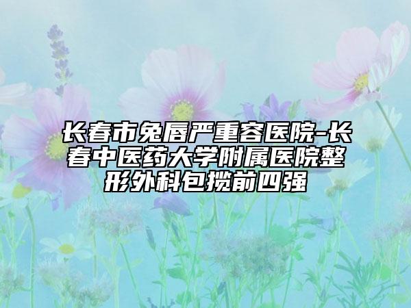 長春市兔唇嚴(yán)重容醫(yī)院-長春中醫(yī)藥大學(xué)附屬醫(yī)院整形外科包攬前四強(qiáng)