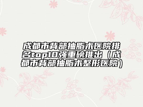 成都市背部抽脂術(shù)醫(yī)院排名top10強(qiáng)重磅推出（成都市背部抽脂術(shù)整形醫(yī)院）