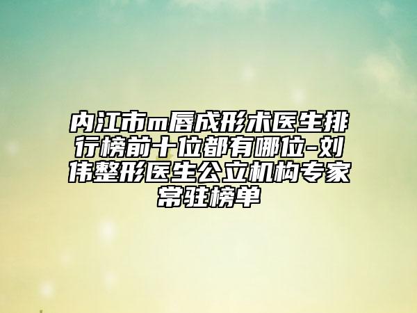 內(nèi)江市m唇成形術醫(yī)生排行榜前十位都有哪位-劉偉整形醫(yī)生公立機構專家常駐榜單