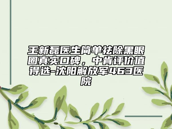 王新磊醫(yī)生簡單祛除黑眼圈真實(shí)口碑，中肯評價(jià)值得選-沈陽解放軍463醫(yī)院