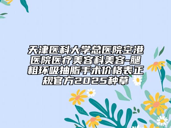 天津醫(yī)科大學(xué)總醫(yī)院空港醫(yī)院醫(yī)療美容科美容-腿粗環(huán)吸抽脂手術(shù)價(jià)格表正規(guī)官方2025種草